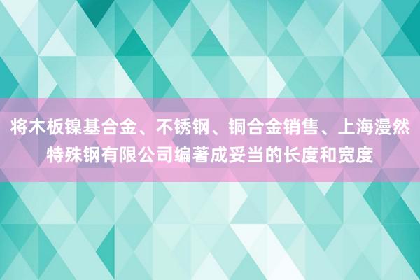 将木板镍基合金、不锈钢、铜合金销售、上海漫然特殊钢有限公司编著成妥当的长度和宽度