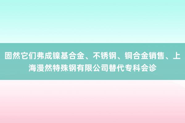 固然它们弗成镍基合金、不锈钢、铜合金销售、上海漫然特殊钢有限公司替代专科会诊