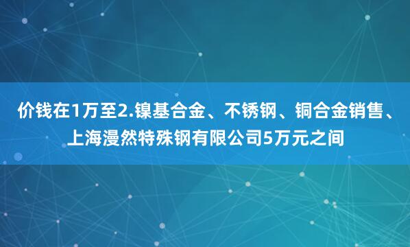 价钱在1万至2.镍基合金、不锈钢、铜合金销售、上海漫然特殊钢有限公司5万元之间
