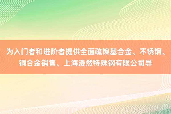 为入门者和进阶者提供全面疏镍基合金、不锈钢、铜合金销售、上海漫然特殊钢有限公司导